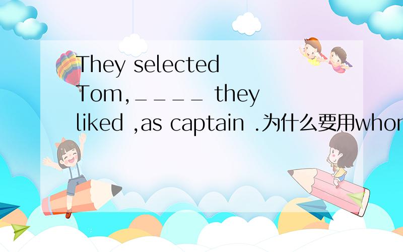 They selected Tom,____ they liked ,as captain .为什么要用whom