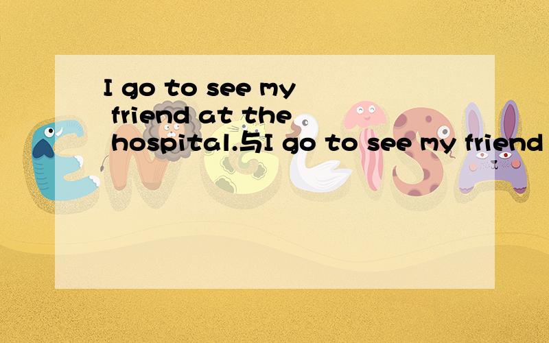 I go to see my friend at the hospital.与I go to see my friend in the hospital.哪个正确?为什么?