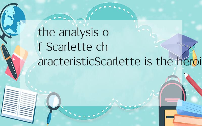 the analysis of Scarlette characteristicScarlette is the heroine of Gone with the Wind,I need the analysis on her characteristic.