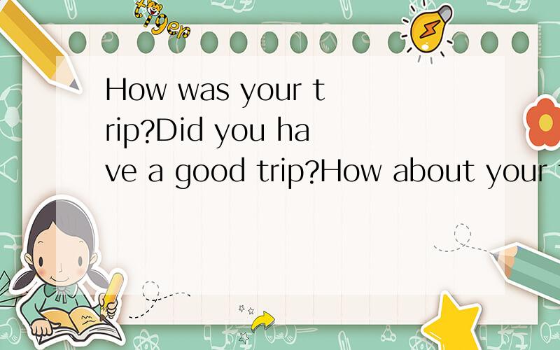 How was your trip?Did you have a good trip?How about your trip?what about your tirp?