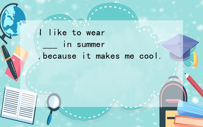 I like to wear ___ in summer,because it makes me cool.