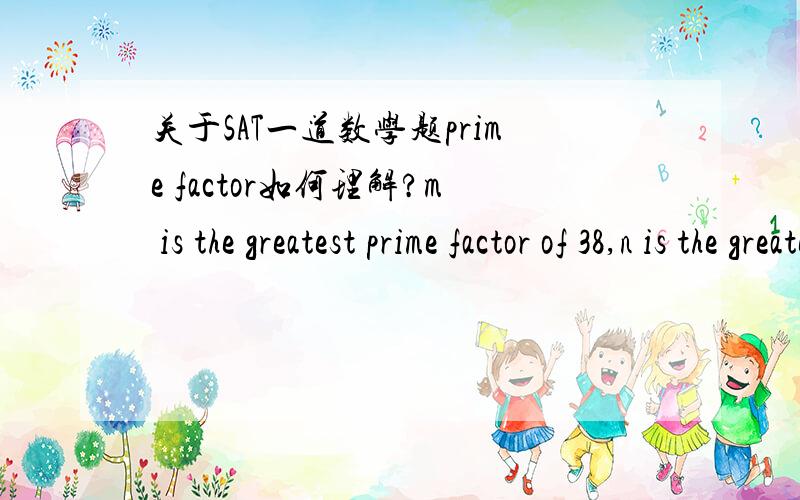 关于SAT一道数学题prime factor如何理解?m is the greatest prime factor of 38,n is the greatest prime factor of 100,求m+n?不太懂prime factor 的意思.直译过来是主要因素之类的.还是不太理解,特别是将prime factor译成