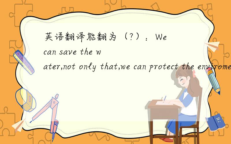 英语翻译能翻为（?）：We can save the water,not only that,we can protect the enviroment,too.(感觉有点像中国式英文)如果不正确,正确翻译为?