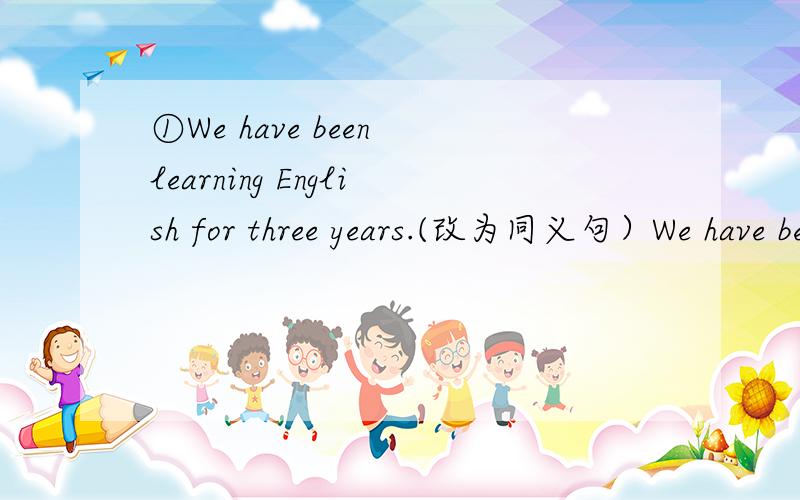 ①We have been learning English for three years.(改为同义句）We have been learning English___ ____ ____ ____.②I started playing tennis when was seven years old.(改为同义句）I started playing tennis ____ ____ ____ ____ seven.