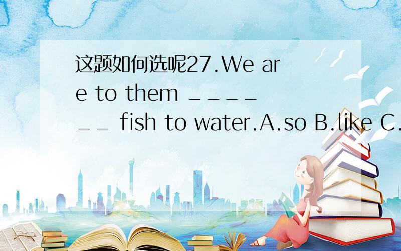 这题如何选呢27.We are to them ______ fish to water.A.so B.like C.what D.that