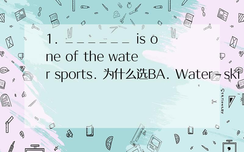 1. ______ is one of the water sports. 为什么选BA. Water-ski B. Water-skiing C. Water-sking D. Watering-skiing为什么是B而不是其他,他们分别用在什么形式的句子中?