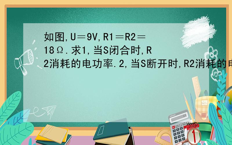 如图,U＝9V,R1＝R2＝18Ω.求1,当S闭合时,R2消耗的电功率.2,当S断开时,R2消耗的电功率,每分钟消耗的电能