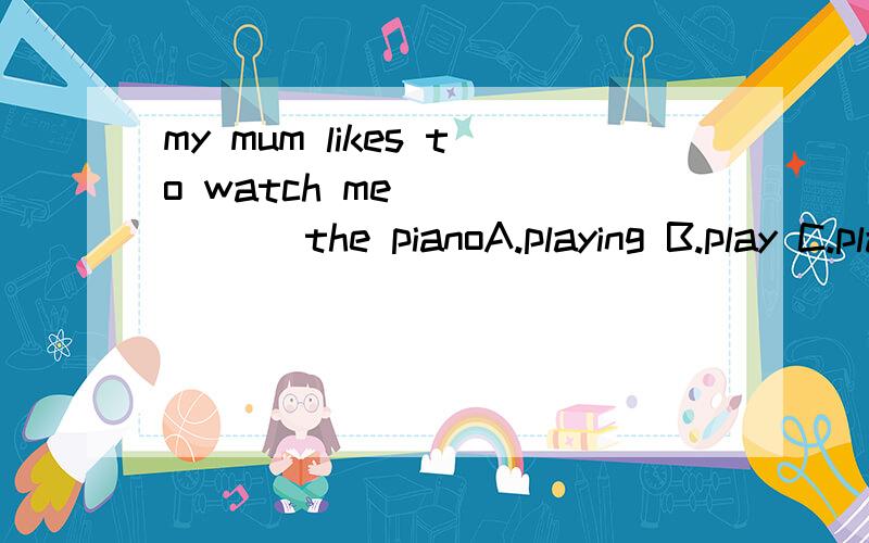 my mum likes to watch me ______ the pianoA.playing B.play C.played说明理由、具体一点