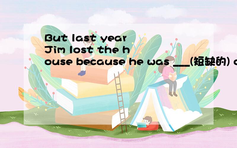 But last year Jim lost the house because he was ___(短缺的) of money.