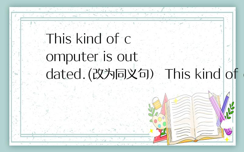 This kind of computer is outdated.(改为同义句） This kind of computer is ____ ____ ____.