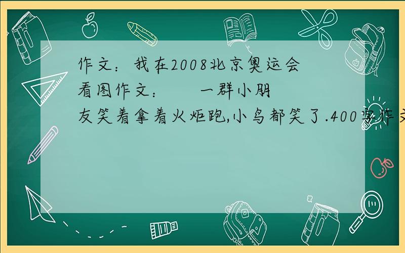 作文：我在2008北京奥运会看图作文：     一群小朋友笑着拿着火炬跑,小鸟都笑了.400字作文.