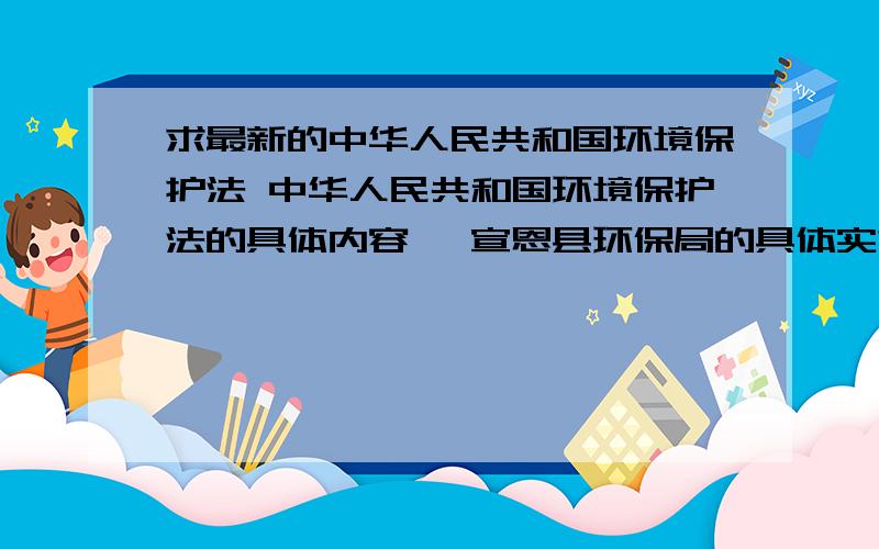 求最新的中华人民共和国环境保护法 中华人民共和国环境保护法的具体内容 ,宣恩县环保局的具体实施办法 求最新的,.
