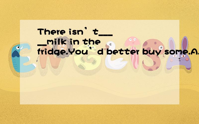 There isn’t_____milk in the fridge.You’d better buy some.A.no B.any C.some 随便说理由