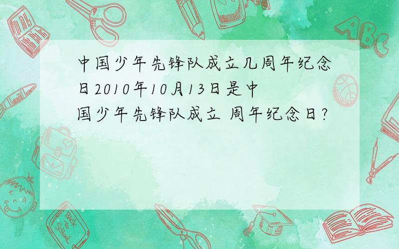 中国少年先锋队成立几周年纪念日2010年10月13日是中国少年先锋队成立 周年纪念日?