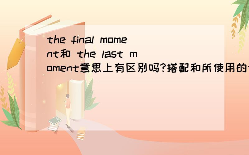 the final moment和 the last moment意思上有区别吗?搭配和所使用的语境上呢?but at the ( )moment,one of the experts broke his ankle and had to drop out.此句中填什么?为什么?