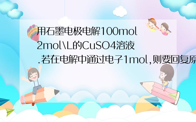 用石墨电极电解100mol 2mol\L的CuSO4溶液.若在电解中通过电子1mol,则要回复原状态.需加（）molCu（OH）2和（）mol（）.