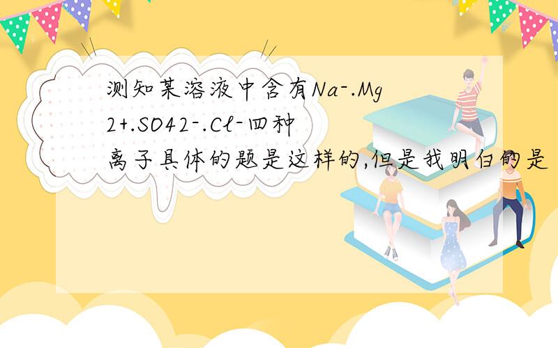 测知某溶液中含有Na-.Mg2+.SO42-.Cl-四种离子具体的题是这样的,但是我明白的是 其中Na+,Mg2+.Cl-的个数比为4:5:8设a为任意非0自然数就是说 阳离子Na+,Mg2+所带的正电荷个数总和为4a+5a*2=14a个（为什