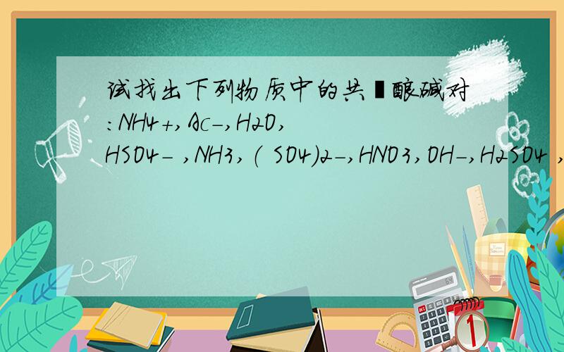 试找出下列物质中的共轭酸碱对:NH4+,Ac-,H2O,HSO4- ,NH3,（ SO4）2-,HNO3,OH-,H2SO4 ,（CO3）2-,NO3-,H3O+,H2CO3,HAc,HCO3-