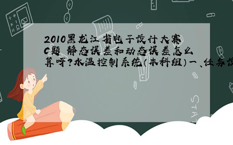2010黑龙江省电子设计大赛C题 静态误差和动态误差怎么算呀?水温控制系统（本科组）一、任务设计并制作一个水温自动控制系统,控制对象为1升水,容器为搪瓷器皿.水温可以在一定范围内设