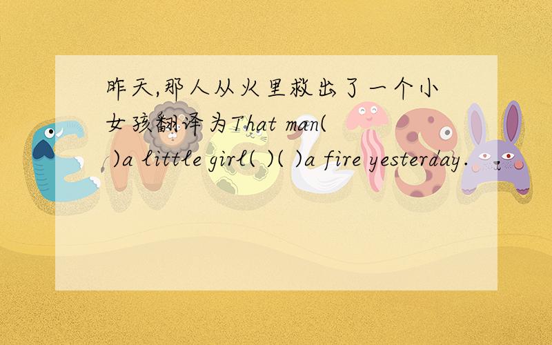 昨天,那人从火里救出了一个小女孩翻译为That man( )a little girl( )( )a fire yesterday.