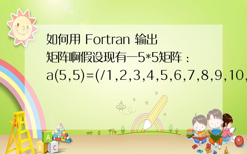 如何用 Fortran 输出矩阵啊假设现有一5*5矩阵：a(5,5)=(/1,2,3,4,5,6,7,8,9,10,11,12,13,14,15,16,17,18,19,20,21,22,23,24,25/)现在我想用fortran把它输出如下矩阵格式1 6 11 16 212 7 12 17 223 8 13 18 234 9 14 19 245 10 15 20 25