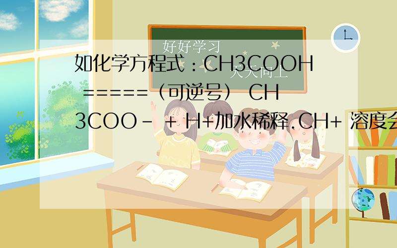 如化学方程式：CH3COOH =====（可逆号） CH3COO- + H+加水稀释.CH+ 溶度会变化吗?为什么?