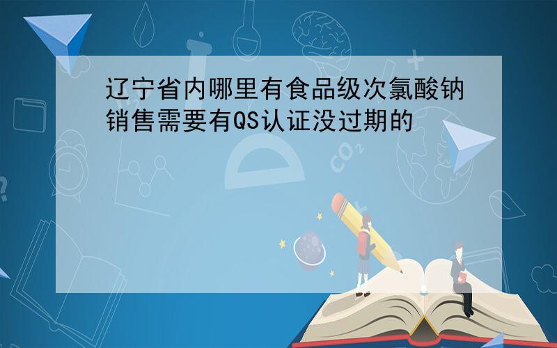 辽宁省内哪里有食品级次氯酸钠销售需要有QS认证没过期的