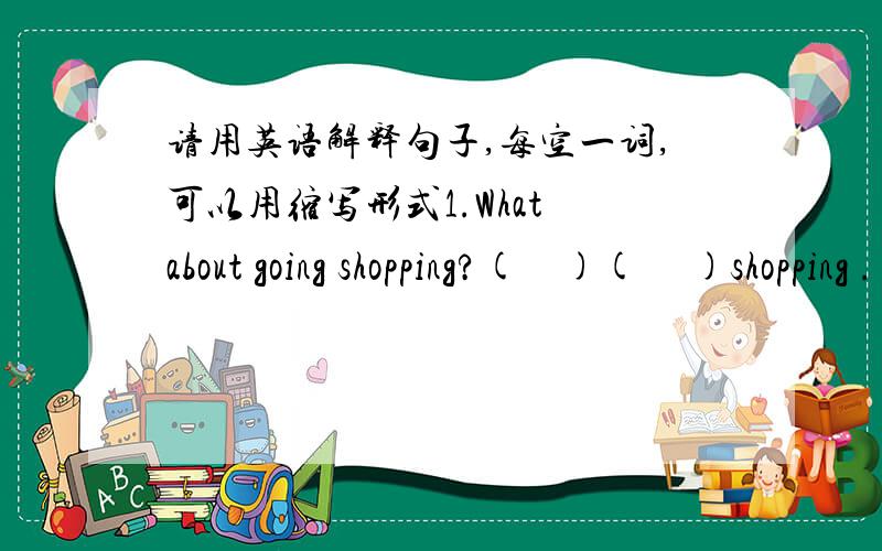 请用英语解释句子,每空一词,可以用缩写形式1.What about going shopping?(    )(     )shopping .=(    )(    )go shopping.2.How was the weather in Urumqi?(    )the weather(     )in Urumqi?3.Did you have a good time last vacation?Did you