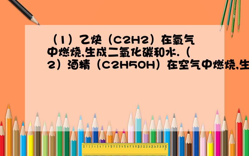 （1）乙炔（C2H2）在氧气中燃烧,生成二氧化碳和水.（2）酒精（C2H5OH）在空气中燃烧,生成二氧化碳和水（1）乙炔（C2H2）在氧气中燃烧,生成二氧化碳和水.（2）酒精（C2H5OH）在空气中燃烧,生