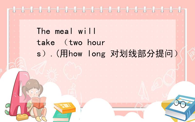 The meal will take （two hours）.(用how long 对划线部分提问）