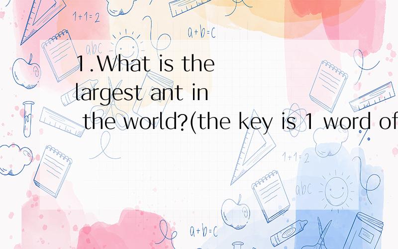 1.What is the largest ant in the world?(the key is 1 word of 8 letters)2.Rearrange the letters of NOR DO WE to make one word.3.Wha of us goes up and never comes down?4.What starts with E,ends with E and only has one letter?5.What starts with T,ends w
