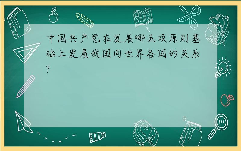 中国共产党在发展哪五项原则基础上发展我国同世界各国的关系?