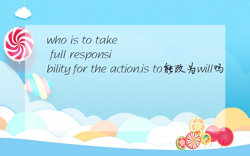 who is to take full responsibility for the action.is to能改为will吗