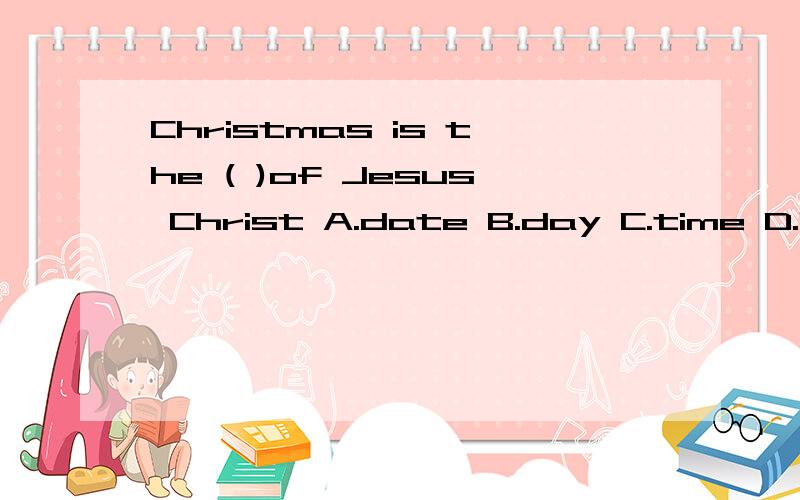 Christmas is the ( )of Jesus Christ A.date B.day C.time D.birthday