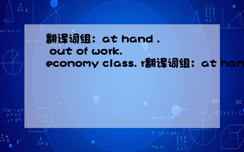 翻译词组：at hand . out of work. economy class. r翻译词组：at hand .  out of work.   economy class.   registration from.  do with sb.