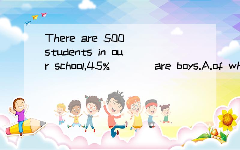 There are 500 students in our school,45% ___ are boys.A.of which B.of whom C.of them D.in them为什么选B,而不是C