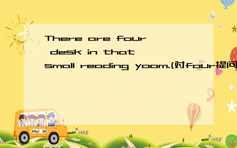There are four desk in that small reading yoom.(对four提问）bbb