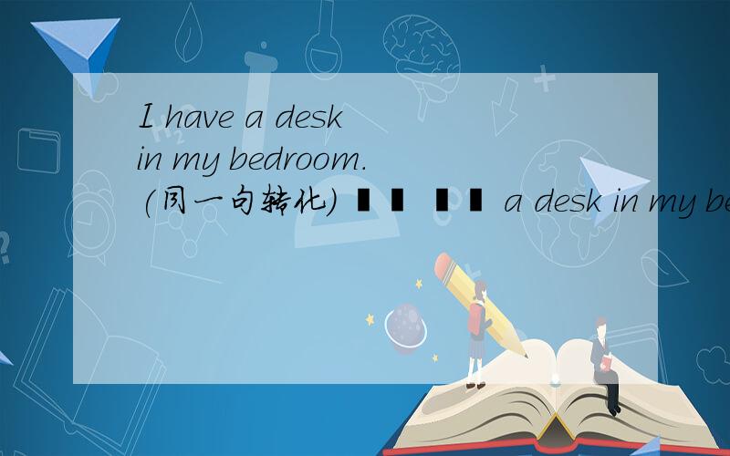 I have a desk in my bedroom.(同一句转化） ▁▁ ▁▁ a desk in my bedroom.