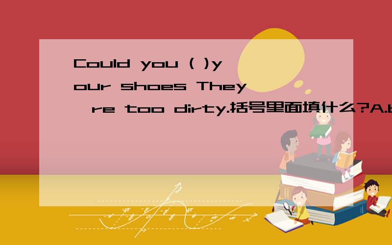 Could you ( )your shoes They're too dirty.括号里面填什么?A.buy B.clean C.watch.D.make