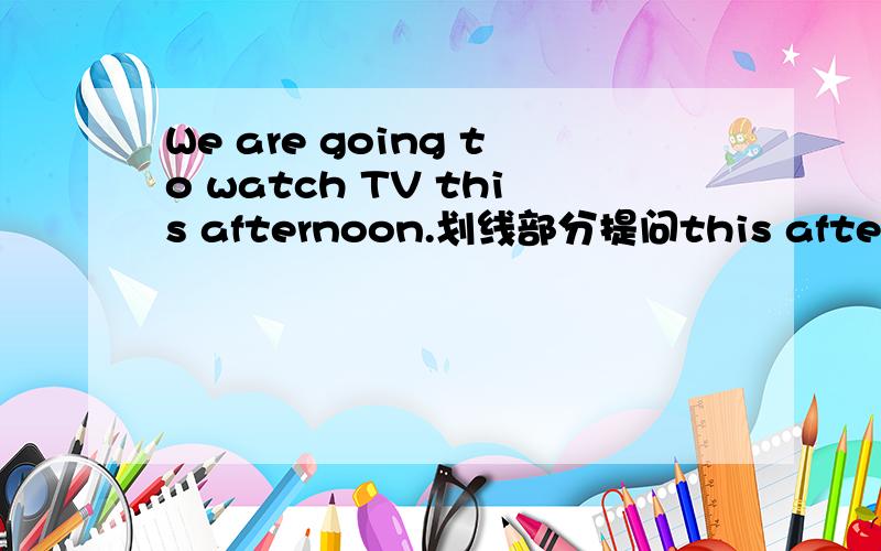 We are going to watch TV this afternoon.划线部分提问this afternoon划线