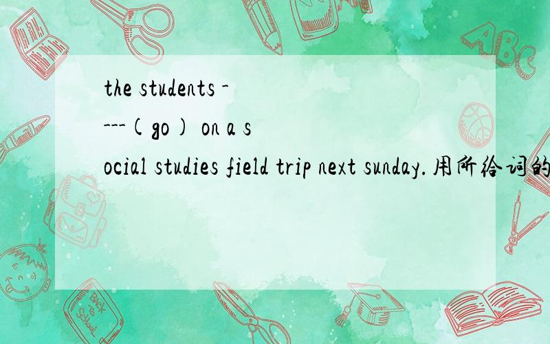 the students ----(go) on a social studies field trip next sunday.用所给词的正确形式填空