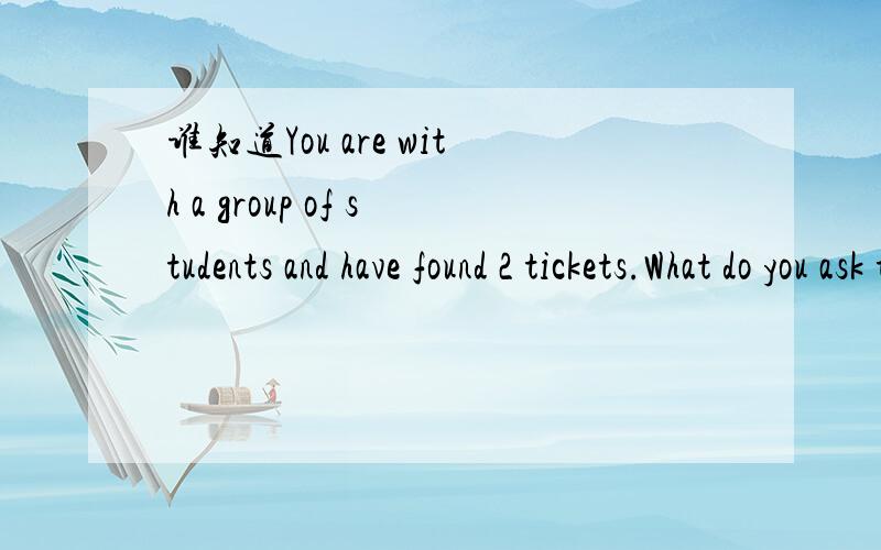 谁知道You are with a group of students and have found 2 tickets.What do you ask the group 的意思