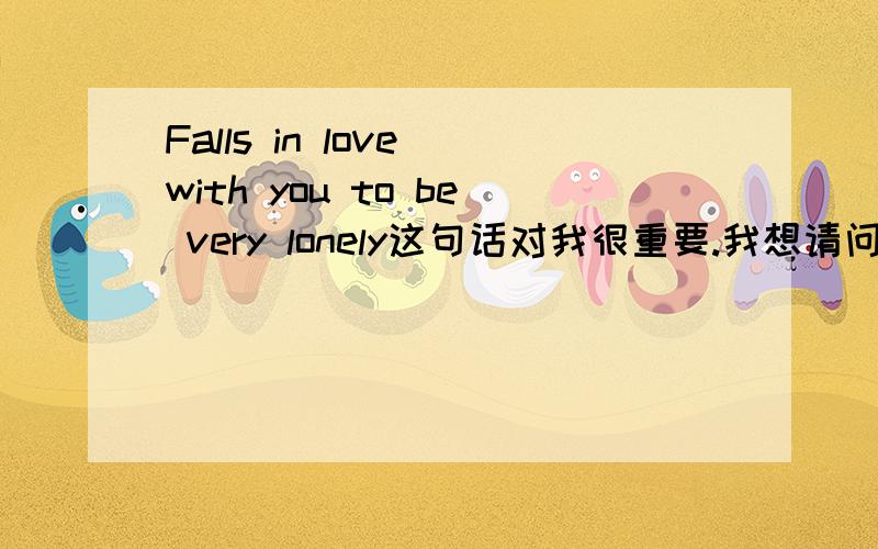 Falls in love with you to be very lonely这句话对我很重要.我想请问这句话要怎么翻译,