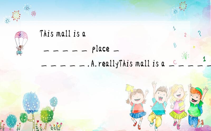This mall is a _____ place ______.A.reallyThis mall is a _____ place ______.A.really fun,to go to B.real fun,to goC.fun really,going D.fun real,going顺便告诉我really和real的词性,