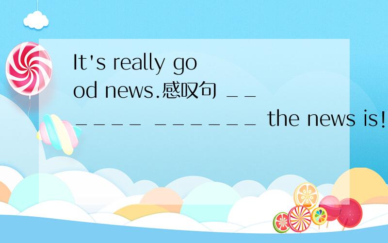 It's really good news.感叹句 ______ ______ the news is!或 ______good news!