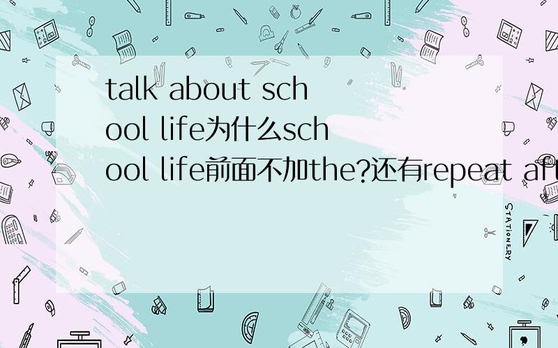 talk about school life为什么school life前面不加the?还有repeat after teacher.（初一课本上词组）