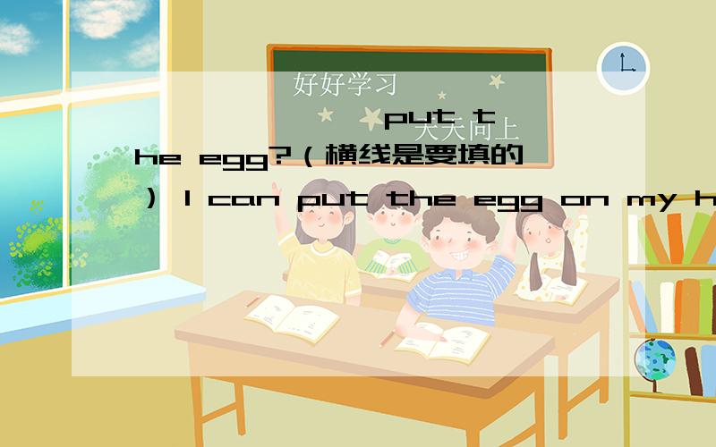 —— —— —— put the egg?（横线是要填的） I can put the egg on my head.