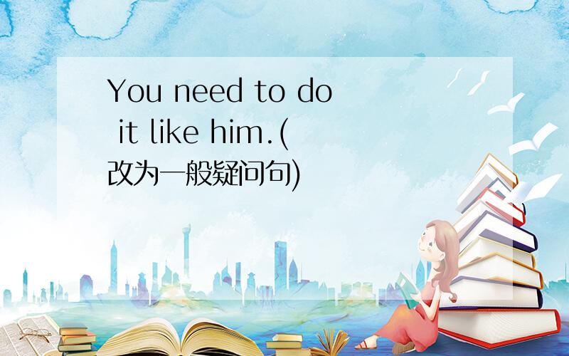 You need to do it like him.(改为一般疑问句)
