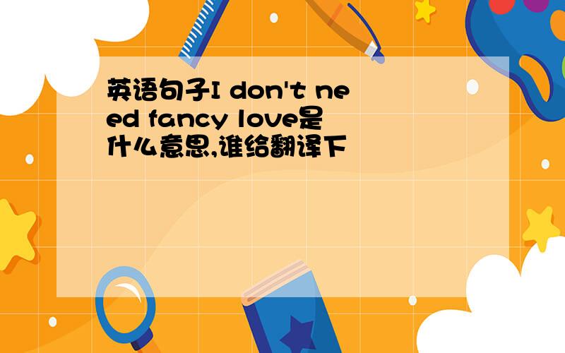英语句子I don't need fancy love是什么意思,谁给翻译下