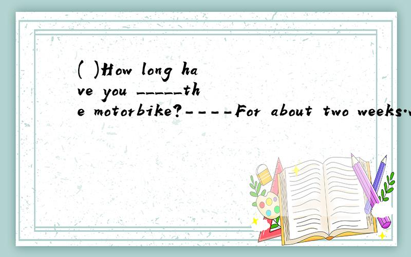 ( )How long have you _____the motorbike?----For about two weeks.A.bought B.had C.borrowed D.lent